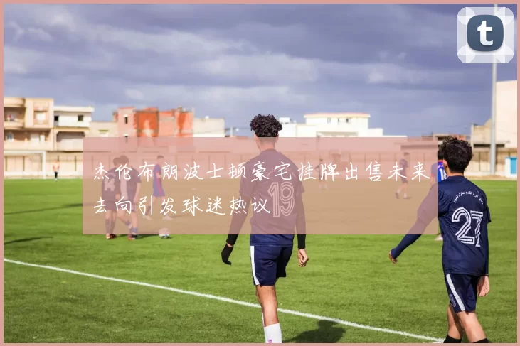 杰伦布朗波士顿豪宅挂牌出售未来去向引发球迷热议