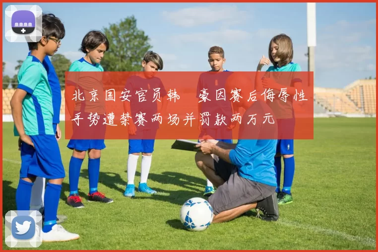 北京国安官员韩瑀豪因赛后侮辱性手势遭禁赛两场并罚款两万元