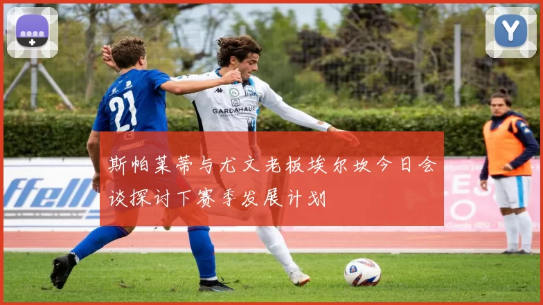 斯帕莱蒂与尤文老板埃尔坎今日会谈探讨下赛季发展计划
