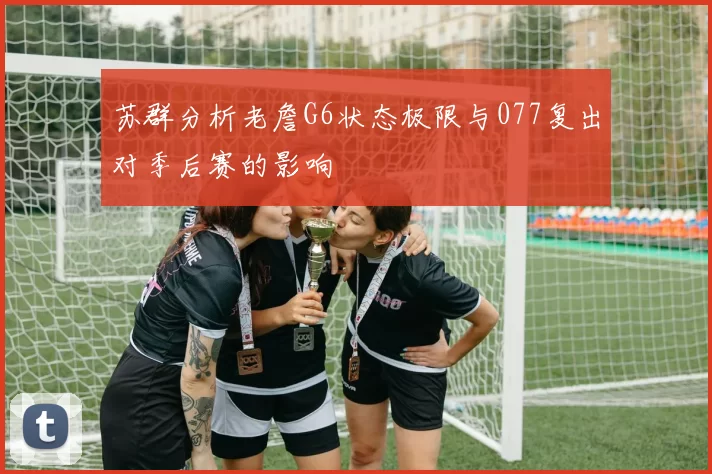 苏群分析老詹G6状态极限与077复出对季后赛的影响