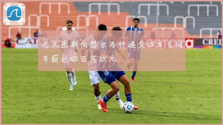 尤文图斯向瑟尔洛特递交四年合同年薪达四百万欧元