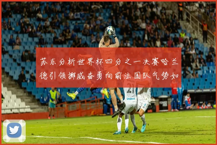 苏东分析世界杯四分之一决赛哈兰德引领挪威奋勇向前法国队气势如虹