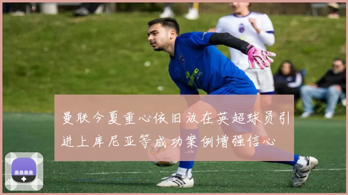 曼联今夏重心依旧放在英超球员引进上库尼亚等成功案例增强信心