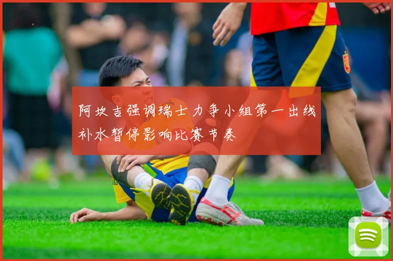 阿坎吉强调瑞士力争小组第一出线补水暂停影响比赛节奏