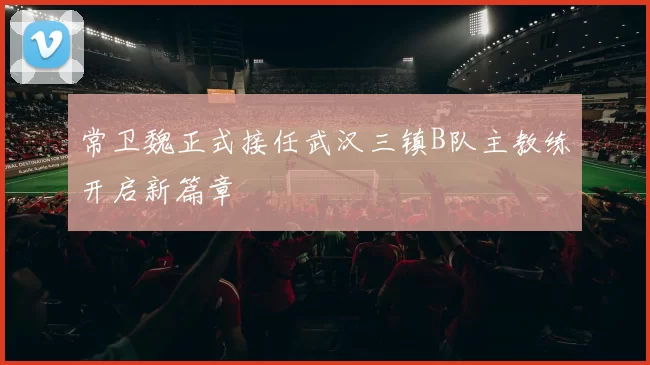 常卫魏正式接任武汉三镇B队主教练开启新篇章