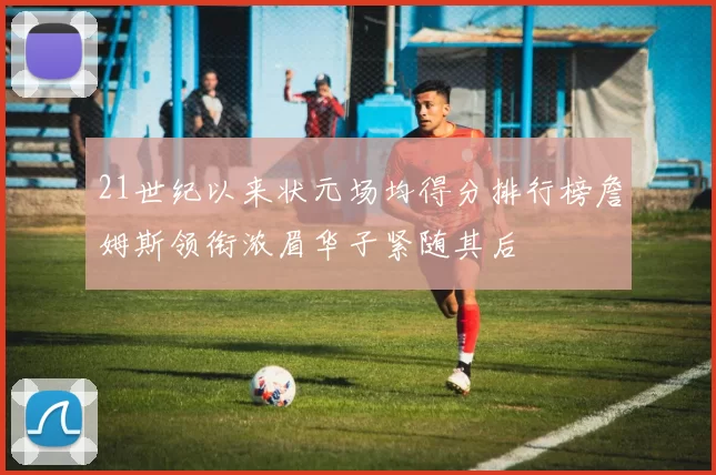 21世纪以来状元场均得分排行榜詹姆斯领衔浓眉华子紧随其后