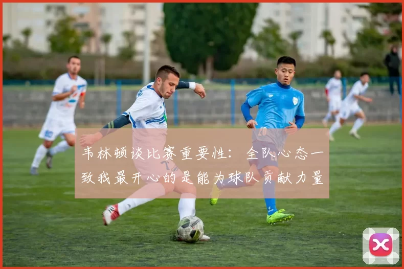 韦林顿谈比赛重要性：全队心态一致我最开心的是能为球队贡献力量