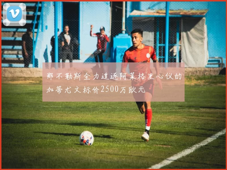 那不勒斯全力追逐阿莱格里心仪的加蒂尤文标价2500万欧元