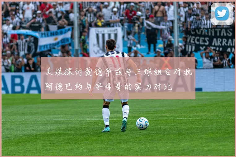 美媒探讨爱德华兹与三球组合对抗阿德巴约与字母哥的实力对比
