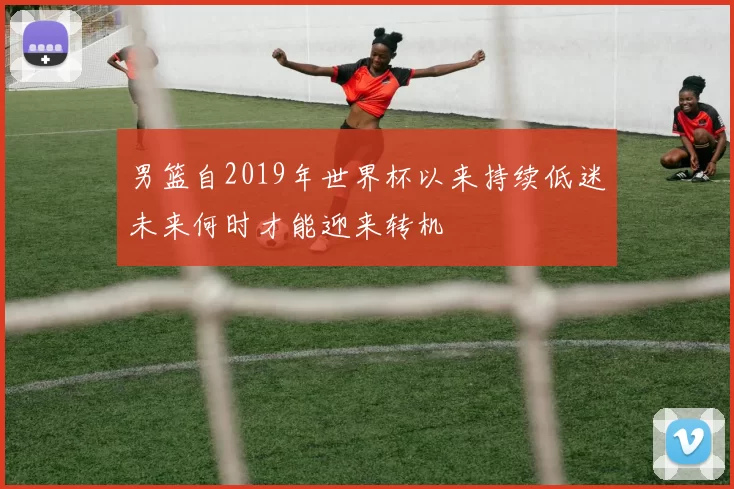 男篮自2019年世界杯以来持续低迷未来何时才能迎来转机