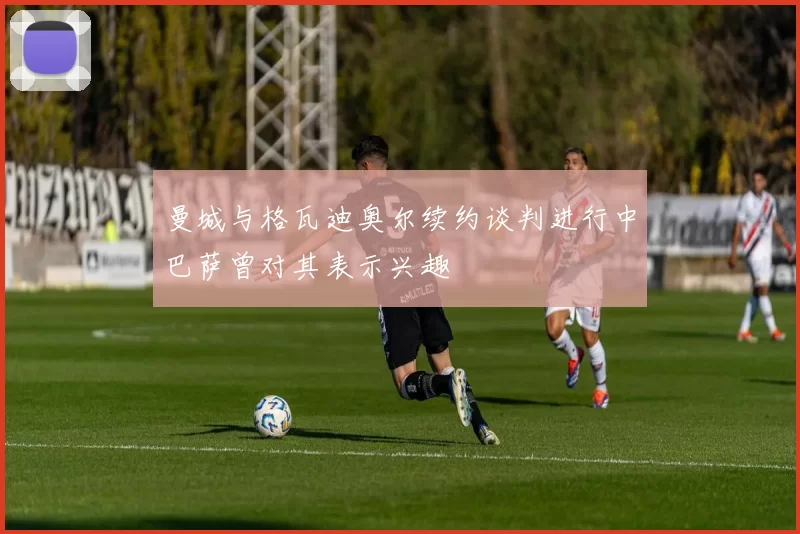 曼城与格瓦迪奥尔续约谈判进行中巴萨曾对其表示兴趣