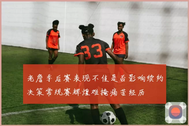 老詹季后赛表现不佳是否影响续约决策常规赛辉煌难掩痛苦经历